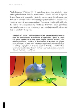 TEMA DE APRENDIZAGEM 2
1
1
Ainda de acordo O’Connor (2011), a gestão do tempo para resultados é uma
abordagem essencial na busca pela eficiência e sucesso em todos os aspectos
da vida. Trata-se de uma prática estratégica que envolve a alocação consciente
de recursos limitados, como tempo e energia, para maximizar a produtividade
e alcançar metas de maneira mais eficaz. Essa gestão envolve a identificação
das tarefas e atividades mais importantes e a priorização delas, garantindo
que os esforços se concentrem nas áreas que contribuem significativamente
para os resultados desejados.
Além disso, ela requer a eliminação de distrações, o estabelecimento de metas
claras e o desenvolvimento de habilidades de organização. A gestão do tempo
não apenas permite que as metas sejam atingidas com mais eficiência, mas
também proporciona a liberdade de dedicar tempo a atividades que agregam
valor, promovem o equilíbrio entre trabalho e vida pessoal e aumentam a sensação
de realização e propósito na busca dos objetivos. Portanto, é uma habilidade
fundamental para todos que desejam melhorar seus resultados e conquistar uma
vida mais significativa e equilibrada.
 