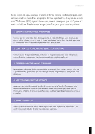 UNICESUMAR
1
1
Como vimos até aqui, gerenciar o tempo de forma eficaz é fundamental para alcan-
çar seus objetivos e construir um projeto de vida significativo. A seguir, de acordo
com Whiltmore (2012), apresentamos um passo a passo para que você possa ser
mais produtivo e direcionar seu tempo para alcançar o que é mais importante:
1) DEFINA SEUS OBJETIVOS E PRIORIDADES
Comece por ter uma visão clara de seu projeto de vida. Identifique seus objetivos de
curto, médio e longo prazo e, a partir deles, estabeleça metas. Isso lhe dará segurança
na tomada de decisão e uma direção mais clara do que fazer.
2) CONSTRUA SEU PLANEJAMENTO ESTRATÉGICO PESSOAL
Crie um plano de ação detalhado, incluindo as etapas necessárias para atingir suas
metas. Priorize essas etapas com base em sua importância e urgência.
3) ESTABELEÇA METAS DIÁRIAS E SEMANAIS
Desenvolva o hábito de definir metas diárias e semanais. Isso ajuda a manter o foco e
a produtividade, garantindo que você esteja sempre progredindo na direção de seus
objetivos.
4) USE TÉCNICAS DE GESTÃO DE TEMPO
Aprenda e aplique técnicas de gestão de tempo, como a Técnica Pomodoro, que
envolve intervalos de trabalho concentrados intercalados com pequenas pausas.
Desenvolva o hábito de anotar seus afazeres e a utilizar agenda para os compromissos
e tarefas.
5) PRIORIZAR TAREFAS
Identifique as tarefas que têm o maior impacto em seus objetivos e priorize-as. Con-
centre-se em atividades de alta importância e urgência.
 