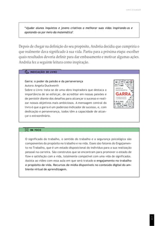 UNICESUMAR
1
9
“Ajudar alunos inquietos e jovens criativos a melhorar suas vidas inspirando-os e
apoiando-os por meio da matemática”.
Depois de chegar na definição do seu propósito, Andréia decidiu que cumpriria o
que realmente dava significado à sua vida. Partiu para a próxima etapa: escolher
quais resultados deveria definir para dar embasamento e motivar algumas ações.
Andréia fez a seguinte leitura como inspiração.
INDICAÇÃO DE LIVRO
Garra: o poder da paixão e da perseverança
Autora: Angela Duckworth
Sobre o Livro: trata-se de uma obra inspiradora que destaca a
importância de se esforçar, de acreditar em nossas paixões e
de persistir diante dos desafios para alcançar o sucesso e reali-
zar nossos objetivos mais ambiciosos. A mensagem central do
livro é que a garra é um poderoso indicador de sucesso, e, com
dedicação e perseverança, todos têm a capacidade de alcan-
çar o extraordinário.
EM FOCO
O significado do trabalho, o sentido do trabalho e a segurança psicológica são
componentes do propósito no trabalho e na vida. Esses são fatores do Engajamen-
to no Trabalho, que é um estado disposicional do indivíduo para a sua realização
pessoal na carreira. São construtos que se encontram para promover o estado de
flow e satisfação com a vida, totalmente compatível com uma vida de significados.
Assista ao vídeo com essa aula em que será tratado o engajamento no trabalho
e propósito de vida. Recursos de mídia disponíveis no conteúdo digital do am-
biente virtual de aprendizagem.
 