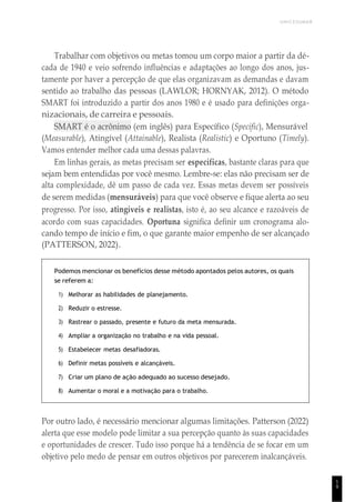 1
9
UNICESUMAR
Trabalhar com objetivos ou metas tomou um corpo maior a partir da dé-
cada de 1940 e veio sofrendo influências e adaptações ao longo dos anos, jus-
tamente por haver a percepção de que elas organizavam as demandas e davam
sentido ao trabalho das pessoas (LAWLOR; HORNYAK, 2012). O método
SMART foi introduzido a partir dos anos 1980 e é usado para definições orga-
nizacionais, de carreira e pessoais.
SMART é o acrônimo (em inglês) para Específico (Specific), Mensurável
(Measurable), Atingível (Attainable), Realista (Realistic) e Oportuno (Timely).
Vamos entender melhor cada uma dessas palavras.
Em linhas gerais, as metas precisam ser específicas, bastante claras para que
sejam bem entendidas por você mesmo. Lembre-se: elas não precisam ser de
alta complexidade, dê um passo de cada vez. Essas metas devem ser possíveis
de serem medidas (mensuráveis) para que você observe e fique alerta ao seu
progresso. Por isso, atingíveis e realistas, isto é, ao seu alcance e razoáveis de
acordo com suas capacidades. Oportuna significa definir um cronograma alo-
cando tempo de início e fim, o que garante maior empenho de ser alcançado
(PATTERSON, 2022).
Podemos mencionar os benefícios desse método apontados pelos autores, os quais
se referem a:
1) Melhorar as habilidades de planejamento.
2) Reduzir o estresse.
3) Rastrear o passado, presente e futuro da meta mensurada.
4) Ampliar a organização no trabalho e na vida pessoal.
5) Estabelecer metas desafiadoras.
6) Definir metas possíveis e alcançáveis.
7) Criar um plano de ação adequado ao sucesso desejado.
8) Aumentar o moral e a motivação para o trabalho.
Por outro lado, é necessário mencionar algumas limitações. Patterson (2022)
alerta que esse modelo pode limitar a sua percepção quanto às suas capacidades
e oportunidades de crescer. Tudo isso porque há a tendência de se focar em um
objetivo pelo medo de pensar em outros objetivos por parecerem inalcançáveis.
 