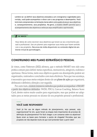 UNICESUMAR
8
1
VOCÊ SABE RESPONDER?
Você já fez uso de algum método de planejamento, seja pessoal, seja
organizacional? Se sim, quais foram as etapas mais importantes do processo de
definição do planejamento? Foi fácil chegar a um consenso sobre os objetivos?
Quais eram as bases para formatar o ponto de chegada? Percebeu que seu
propósito de vida depende muito do que você pretende fazer a partir dele?
Lembre-se: ao definir seus objetivos anexados a um cronograma e agendados para
revisão, você pode acompanhar e vibrar com o seu progresso e desempenho. Você
terá mais compreensão e orientação claras sobre como podealcançar seus objetivos
e, consequentemente, seus propósitos. No geral, o modelo SMART permite que o
acompanhamento dos objetivos e esforços seja simplificado e aprimorado.
EU INDICO
Veja ideias de como escrever seus objetivos que levam ao seu crescimento pes-
soal e profissional. Use um planner para organizar suas metas que fazem sentido
com o seu propósito. Recursos de mídia disponíveis no conteúdo digital do am-
biente virtual de aprendizagem.
CONSTRUINDO MEU PLANO ESTRATÉGICO PESSOAL
Já vimos, como Patterson (2022) afirmou, que o método SMART tem sido uma
prática comum para definir metas específicas, mensuráveis, atingíveis, realistas e
oportunas. Dessa forma, tanto seus objetivos quanto seu desempenho podem ser
organizados, rastreados e concluídos com mais eficiência. Para que isso aconteça,
é necessário que essas metas estejam dentro de um plano de ação que organizará,
delineará e definirá a direção a ser seguida.
Por outro lado, existem inúmeros métodos que podem acompanhar o SMART
a partir dos objetivos definidos: 5W2H, PDCA, Canvas Coaching, Balance Score
Card, dentre outros muito usados para organizações, mas que podem ser adap-
tados para as metas pessoais no alcance do seu propósito pessoal e profissional.
 