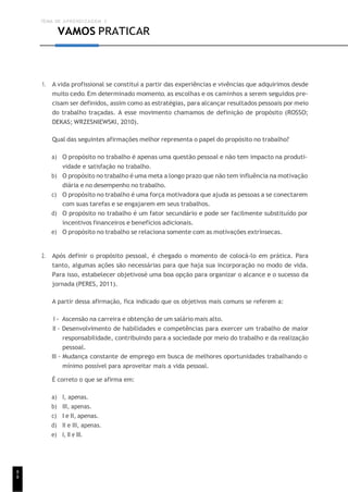 TEMA DE APRENDIZAGEM 3
8
8
VAMOS PRATICAR
1. A vida profissional se constitui a partir das experiências e vivências que adquirimos desde
muito cedo. Em determinado momento, as escolhas e os caminhos a serem seguidos pre-
cisam ser definidos, assim como as estratégias, para alcançar resultados pessoais por meio
do trabalho traçadas. A esse movimento chamamos de definição de propósito (ROSSO;
DEKAS; WRZESNIEWSKI, 2010).
Qual das seguintes afirmações melhor representa o papel do propósito no trabalho?
a) O propósito no trabalho é apenas uma questão pessoal e não tem impacto na produti-
vidade e satisfação no trabalho.
b) O propósito no trabalho é uma meta a longo prazo que não tem influência na motivação
diária e no desempenho no trabalho.
c) O propósito no trabalho é uma força motivadora que ajuda as pessoas a se conectarem
com suas tarefas e se engajarem em seus trabalhos.
d) O propósito no trabalho é um fator secundário e pode ser facilmente substituído por
incentivos financeiros e benefícios adicionais.
e) O propósito no trabalho se relaciona somente com as motivações extrínsecas.
2. Após definir o propósito pessoal, é chegado o momento de colocá-lo em prática. Para
tanto, algumas ações são necessárias para que haja sua incorporação no modo de vida.
Para isso, estabelecer objetivosé uma boa opção para organizar o alcance e o sucesso da
jornada (PERES, 2011).
A partir dessa afirmação, fica indicado que os objetivos mais comuns se referem a:
I - Ascensão na carreira e obtenção de um salário mais alto.
II - Desenvolvimento de habilidades e competências para exercer um trabalho de maior
responsabilidade, contribuindo para a sociedade por meio do trabalho e da realização
pessoal.
III - Mudança constante de emprego em busca de melhores oportunidades trabalhando o
mínimo possível para aproveitar mais a vida pessoal.
É correto o que se afirma em:
a) I, apenas.
b) III, apenas.
c) I e II, apenas.
d) II e III, apenas.
e) I, II e III.
 