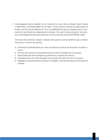 9
1
3. O pós-Segunda Guerra Mundial foi um momento em que vários métodos foram criados
e redefinidos. O método SMART foi um deles. Trouxe maiores chances de organização do
tempo, uso de recursos disponíveis, foco e credibilidade ao que era proposto para a reto-
mada do crescimento das organizações e pessoal. Foi a partir desse momento, inclusive,
que as estratégias de desenvolvimento de carreira tomaram corpo (PATTERSON, 2022).
Com base nesse contexto, indique a resposta certa quanto a outros benefícios que o método
trouxe para a carreira das pessoas.
a) Diminuição do absenteísmo por meio de técnicas punitivas de desconto no salário e
outros.
b) Práticas de alcance de metas agressivas que trazem resultados em curto prazo.
c) Desconsideração de estratégias que promovam a mudança de cultura.
d) Estabelecimento de metas baseadas em um plano de ação com foco no sucesso.
e) Negligência à prevenção de estresse no trabalho, não interferindo na motivação no
trabalho.
 