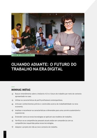 OLHANDO ADIANTE: O FUTURO DO
TRABALHO NA ERA DIGITAL
T EMA DE A P R E N D I Z A GEM 4
MINHAS METAS
Buscar entendimento sobre a Indústria 4.0 e o futuro do trabalho por meio do contexto
apresentado no case.
Utilizar as características do perfil profissional contemporâneo.
Articular conhecimentos prévios e construídos acerca da trabalhabilidade na nova
economia.
Analisar e reconhecer as características e dimensões para uma carreira sustentável e
exponencial.
Entender como as novas tecnologias se aplicam aos modelos de trabalho.
Verificar se as competências pessoais atuais estão em consonância com as
competências requeridas pelas novas tecnologias.
Adaptar o projeto de vida ao novo contexto do trabalho.
9
1
 