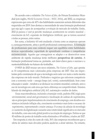 UNICESUMAR
1
1
1
De acordo com o relatório The Future of Jobs, do Fórum Econômico Mun-
dial (em inglês, World Economic Forum – WEF, 2016), até 2022, as empresas
esperavam que cerca de 42% das habilidades essenciais seriam diferentes das
requeridas em 2019. Isso destaca a necessidade de uma formação profissional
que seja ágil e capaz de acompanhar a evolução do mercado de trabalho. Então,
2022 já passou e você já percebe mudanças acontecerem no cenário mundial –
crescimento da IoT, expansão da Inteligência Artificial, que se tornou acessível
a todas as pessoas, entre outras.
Em suma, a Indústria 4.0 está mudando a forma como as empresas operam
e, consequentemente, afeta o perfil profissional contemporâneo. A formação
de profissionais para esse contexto requer um equilíbrio entre habilidades
técnicas especializadas, capacidade de aprendizado contínuo e competências
socioemocionais. Aqueles que conseguirem se adaptar e se desenvolver nesse
ambiente de rápida mudança terão melhores perspectivas de carreira. A
formação profissional torna-se, portanto, um fator-chave para o sucesso e a
sustentabilidade no futuro do trabalho.
O WEF de 2023 trouxe um novo relatório, The Future of Jobs, que aponta
as 10 competências mais valorizadas pelas empresas até 2027. Elas são impor-
tantes pela constatação de que a tecnologia será cada vez mais a mola mestra
das empresas em todo mundo. Profissões e negócios que estiverem compatíveis
com a economia verde – energia limpa (sol, vento), sustentabilidade, bem como
educação e saúde – tendem a se destacar no cenário mundial, contudo, será o
uso de tecnologia em cada área que fará a diferença na competitividade. Estamos
falando da inteligência artificial (AI), IoT, automação e análise de dados.
Essas macrotendências, incluindo a transição verde, padrões ESG (sigla para
environmental, social and governance) e localização de cadeias de suprimentos,
são os principais impulsionadores do crescimento do emprego, com desafios eco-
nômicos incluindo inflação alta, crescimento econômico mais lento e escassez de
suprimentos, representando a maior ameaça. O avanço da adoção da tecnologia
e o aumento da digitalização causarão uma rotatividade significativa no mercado
de trabalho, com uma rede global positiva na criação de empregos. Estima-se que
83 milhões de postos de trabalho serão eliminados e 69 milhões, criados até 2027.
Em resposta à crise do custo de vida, 36% das empresas reconhecem que a
oferta de salários mais elevados poderia ajudá-las a atrair talentos. No entanto,
 