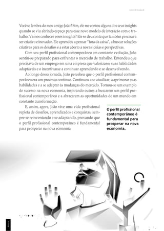 1
1
1
UNICESUMAR
Você se lembra do meu amigo João? Sim,ele me contou algunsdos seusinsights
quando se viu abrindo espaço para esse novo modelo de interação com o tra-
balho. Vamos conhecer esses insights? Ele se deu conta que também precisava
ser criativo e inovador. Ele aprendeu a pensar “fora da caixa”, a buscar soluções
criativas para os desafios e a estar aberto a novas ideias e perspectivas.
Com seu perfil profissional contemporâneo em constante evolução, João
sentiu-se preparado para enfrentar o mercado de trabalho. Entendeu que
precisava de um emprego em uma empresa que valorizasse suas habilidades
adaptáveis e o incentivasse a continuar aprendendo e se desenvolvendo.
Ao longo dessa jornada, João percebeu que o perfil profissional contem-
porâneo era um processo contínuo. Continuou a se atualizar, a aprimorar suas
habilidades e a se adaptar às mudanças do mercado. Tornou-se um exemplo
de sucesso na nova economia, inspirando outros a buscarem um perfil pro-
fissional contemporâneo e a abraçarem as oportunidades de um mundo em
constante transformação.
E, assim, agora, João vive uma vida profissional
repleta de desafios, aprendizados e conquistas, sem-
pre se reinventando e se adaptando, provando que
o perfil profissional contemporâneo é fundamental
para prosperar na nova economia
O perfil profissional
contemporâneo é
fundamental para
prosperar na nova
economia.
1
1
8
 