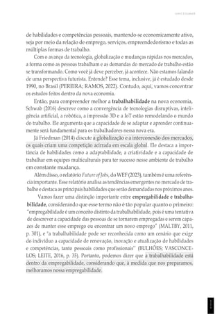 UNICESUMAR
1
1
1
de habilidades e competências pessoais, mantendo-se economicamente ativo,
seja por meio da relação de emprego, serviços, empreendedorismo e todas as
múltiplas formas de trabalho.
Com o avanço da tecnologia, globalização e mudanças rápidas nos mercados,
a forma como as pessoas trabalham e as demandas do mercado de trabalho estão
se transformando. Como você já deve perceber, já acontece. Não estamos falando
de uma perspectiva futurista. Entende? Esse tema, inclusive, já é estudado desde
1990, no Brasil (PEREIRA; RAMOS, 2022). Contudo, aqui, vamos concentrar
os estudos feitos dentro da nova economia.
Então, para compreender melhor a trabalhabilidade na nova economia,
Schwab (2016) descreve como a convergência de tecnologias disruptivas, inteli-
gência artificial, a robótica, a impressão 3D e a IoT estão remodelando o mundo
do trabalho. Ele argumenta que a capacidade de se adaptar e aprender continua-
mente será fundamental para os trabalhadores nessa nova era.
Já Friedman (2014) discute a globalização e a interconexão dos mercados,
os quais criam uma competição acirrada em escala global. Ele destaca a impor-
tância de habilidades como a adaptabilidade, a criatividade e a capacidade de
trabalhar em equipes multiculturais para ter sucesso nesse ambiente de trabalho
em constante mudança.
Alémdisso,orelatório Future of Jobs, doWEF(2023),tambémé uma referên-
ciaimportante. Esse relatório analisa as tendências emergentes no mercado de tra-
balhoedestacaasprincipaishabilidadesque serão demandadasnospróximos anos.
Vamos fazer uma distinção importante entre empregabilidade e trabalha-
bilidade, considerando que esse termo não é tão popular quanto o primeiro:
“empregabilidade é um conceito distinto da trabalhabilidade, pois é uma tentativa
de descrever a capacidade das pessoas de se tornarem empregadas e serem capa-
zes de manter esse emprego ou encontrar um novo emprego” (MALTBY, 2011,
p. 301), e "a trabalhabilidade pode ser reconhecida como um cenário que exige
do indivíduo a capacidade de renovação, inovação e atualização de habilidades
e competências, tanto pessoais como profissionais’’ (BULHÕES; VASCONCE-
LOS; LEITE, 2016, p. 35). Portanto, podemos dizer que a trabalhabilidade está
dentro da empregabilidade, considerando que, à medida que nos preparamos,
melhoramos nossa empregabilidade.
 