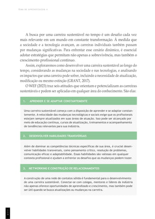 TEMA DE APRENDIZAGEM 4
1
1
4
A busca por uma carreira sustentável no tempo é um desafio cada vez
mais relevante em um mundo em constante transformação. À medida que
a sociedade e a tecnologia avançam, as carreiras individuais também passam
por mudanças significativas. Para enfrentar esse cenário dinâmico, é essencial
adotar estratégias que permitam não apenas a sobrevivência, mas também o
crescimento profissional contínuo.
Assim, exploraremos como desenvolver uma carreira sustentável ao longo do
tempo, considerando as mudanças na sociedade e nas tecnologias, e analisando
os impactos que uma carreira pode sofrer, incluindo a necessidade de atualização,
modificação ou mesmo extinção (GRANT, 2017).
O WEF (2023) traz seis atitudes que orientam e potencializam as carreiras
sustentáveis e podem ser aplicadas em qualquer área do conhecimento. São elas:
1. APRENDER E SE ADAPTAR CONSTANTEMENTE
Uma carreira sustentável começa com a disposição de aprender e se adaptar constan-
temente. A velocidade das mudanças tecnológicas e sociais exige que os profissionais
estejam sempre atualizados em suas áreas de atuação. Isso pode ser alcançado por
meio de educação contínua, cursos de atualização, treinamentos e acompanhamento
de tendências relevantes para sua indústria.
2. DESENVOLVER HABILIDADES TRANSVERSAIS
Além de dominar as competências técnicas específicas de sua área, é crucial desen-
volver habilidades transversais, como pensamento crítico, resolução de problemas,
comunicação eficaz e adaptabilidade. Essas habilidades são valiosas em qualquer
contexto profissional e ajudam a enfrentar os desafios que as mudanças podem trazer.
3. NETWORKING E CONSTRUÇÃO DE RELACIONAMENTOS
A construção de uma rede de contatos sólida é fundamental para o desenvolvimento
de uma carreira sustentável. Conectar-se com colegas, mentores e líderes da indústria
não apenas oferece oportunidades de aprendizado e crescimento, mas também pode
ser útil quando se busca atualizações ou mudanças na carreira.
 