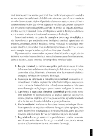UNICESUMAR
1
1
9
se destacar e crescer de forma exponencial. Isso envolve a busca por oportunidades
de inovação, o desenvolvimento de habilidades altamente especializadase acriação
de redes de contatos estratégicos. O profissional em umacarreira exponencial busca
constantemente desafiosque o levem a aprender e evoluir rapidamente, alcançando
um crescimento significativamente acelerado em termos de impacto, reconheci-
mento e sucesso profissional. É uma abordagem que vai além da simples adaptação
e procura criar um impacto transformador no campo de atuação.
Essas carreiras estão no centro da inovação e do avanço tecnológico, e
são impulsionadas por tendências como inteligência artificial, aprendizado de
máquina, automação, internet das coisas, energia renovável, biotecnologia, entre
outras. Elas têm o potencial de criar mudanças significativas em diversos setores,
como: energia, transporte, saúde, agricultura, finanças e educação.
Algumas carreiras sustentáveis e exponenciais relacionadas a seguir, são to-
talmente possíveis de serem inseridas nas mais diversas áreas do conhecimento,
como já frisamos. Avalie como sua carreira pode se beneficiar delas.
1. Energia renovável e eficiência energética: profissionais nessa área tra-
balham no desenvolvimento e implementação de fontes de energia limpa,
como solar, eólica, hidrelétrica e biomassa, além de projetos de eficiência
energética para reduzir o consumo de energia.
2. Tecnologia da informação e comunicação sustentável: essa carreira se
concentra em projetar e implementar soluções tecnológicas sustentáveis,
como centros de dados eficientes, redes de comunicação de baixo con-
sumo de energia e soluções para gerenciamento inteligente de recursos.
3. Agricultura e segurança alimentar sustentável: profissionais nessa
área trabalham no desenvolvimento de práticas agrícolas sustentáveis,
como agricultura orgânica, agroecologia, aquaponia, agricultura vertical,
além de sistemas de rastreabilidade e segurança alimentar.
4. Gestão ambiental: profissionais dessa área são responsáveis por identi-
ficar e gerenciar os impactos ambientais de organizações e projetos, bem
como desenvolver estratégias para a sustentabilidade, como gestão de
resíduos, análise de ciclo de vida e avaliação de impacto ambiental.
5. Engenheiro de energia renovável: especialistas em projetar, desenvol-
ver e implementar sistemas de energia renovável, como painéis solares,
turbinas eólicas e sistemas de armazenamento de energia.
 