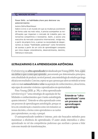 UNICESUMAR
1
1
5
INDICAÇÃO DE LIVRO
Power Skills : as habilidades-chave para destravar seu
potencial máximo
Autora: Dafna Blaschkauer
Sobre o Livro: e um mundo em que as mudanças acontecem
de forma cada vez mais veloz, é preciso acompanhar as mo-
dificações que impactam o mercado de trabalho para nos
tornarmos competitivos e necessários. Assim, a autora uma
executiva do mercado corporativo internacional, instiga-nos,
a partir do próprio livro, a pensar na necessidade de desper-
tarmos as nossas “habilidades poderosas” como ferramenta
de sucesso a partir de um ciclo de aprendizagem composto
por cinco etapas: entendimento, desenvolvimento, domínio,
liderança e execução.
ULTRALEARNING E A APRENDIZAGEM AUTÔNOMA
Oultralearningouultra-aprendizadofoiidealizadoporYoung(2020).Nele,apes-
soa define o que e como quer aprender, percorrendo por determinados princípios,
comafinalidadedeproduzir,nonívelpessoal,umametodologiadeestudosquetraga
eficácianosresultados.Comisso,espera-sequeapessoaqueadereao método setorne
cadavezmaisautossuficiente e veloz naaquisiçãodeconhecimentos e,dessaforma,
seja capaz de converter vivências e aprendizados em oportunidades.
Para Young (2020, p. 39), o ultra-aprendizado
(ultralearning) é “uma estratégia de aquisição de ha-
bilidades e conhecimentos que é tanto autodirigida
quanto intensiva”. Entende-se ultra-aprendizado como
um processo de aprendizagem autodirigido, porque se
leva em consideração a maneira como nós tomamos as
nossas decisões, a forma como aprendemos e as razões
para aprendermos, ou seja, o porquê.
Entende-se “ultra-
aprendizado” como
um processo de
aprendizagem
autodirigido
O autoaprendizado também é intenso, pois são buscados métodos para
maximizar a eficiência do aprendizado. O autor ainda intensifica o ultra-
aprendizado no rol das competências poderosas que auxiliam a pessoa a lidar
com esse mundo de transformações.
 