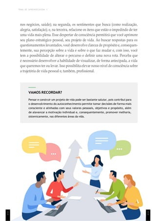 TEMA DE APRENDIZAGEM 1
1
1
VAMOS RECORDAR?
Pensar e construir um projeto de vida pode ser bastante salutar, pois contribui para
o desenvolvimento do autoconhecimento permite tomar decisões de forma mais
consciente e alinhadas com seus valores pessoais, objetivos e propósito, além
de alavancar a motivação individual e, consequentemente, promover melhoria,
sistemicamente, nas diferentes áreas da vida.
nos negócios, saúde); na segunda, os sentimentos que busca (como realização,
alegria, satisfação); e, na terceira, relacione os itens que estão o impedindo de ter
uma vida mais plena. Esse despertar de consciência permitirá que você aprimore
seu plano estratégico pessoal, seu projeto de vida. Ao buscar respostas para os
questionamentos levantados, você desenvolve clareza de propósito e, consequen-
temente, sua percepção sobre a vida e sobre o que faz mudar e, com isso, você
tem a possibilidade de alterar o percurso e definir uma nova rota. Perceba que
é necessário desenvolver a habilidade de visualizar, de forma antecipada, a vida
que queremos ter ou levar. Isso possibilita elevar nosso nível de consciência sobre
a trajetória de vida pessoal e, também, profissional.
1
1
 