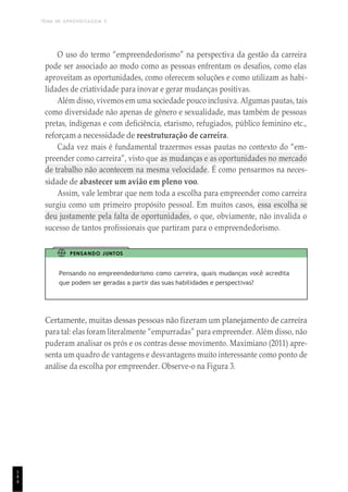 TEMA DE APRENDIZAGEM 5
1
4
4
O uso do termo “empreendedorismo” na perspectiva da gestão da carreira
pode ser associado ao modo como as pessoas enfrentam os desafios, como elas
aproveitam as oportunidades, como oferecem soluções e como utilizam as habi-
lidades de criatividade para inovar e gerar mudanças positivas.
Além disso, vivemos em uma sociedade pouco inclusiva. Algumas pautas, tais
como diversidade não apenas de gênero e sexualidade, mas também de pessoas
pretas, indígenas e com deficiência, etarismo, refugiados, público feminino etc.,
reforçam a necessidade de reestruturação de carreira.
Cada vez mais é fundamental trazermos essas pautas no contexto do “em-
preender como carreira”, visto que as mudanças e as oportunidades no mercado
de trabalho não acontecem na mesma velocidade. É como pensarmos na neces-
sidade de abastecer um avião em pleno voo.
Assim, vale lembrar que nem toda a escolha para empreender como carreira
surgiu como um primeiro propósito pessoal. Em muitos casos, essa escolha se
deu justamente pela falta de oportunidades, o que, obviamente, não invalida o
sucesso de tantos profissionais que partiram para o empreendedorismo.
PENSANDO JUNTOS
Pensando no empreendedorismo como carreira, quais mudanças você acredita
que podem ser geradas a partir das suas habilidades e perspectivas?
Certamente, muitas dessas pessoas não fizeram um planejamento de carreira
para tal: elas foram literalmente “empurradas” para empreender. Além disso, não
puderam analisar os prós e os contras desse movimento. Maximiano (2011) apre-
senta um quadro de vantagens e desvantagens muito interessante como ponto de
análise da escolha por empreender. Observe-o na Figura 3.
 