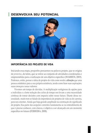 UNICESUMAR
1
1
DESENVOLVA SEU POTENCIAL
IMPORTÂNCIA DO PROJETO DE VIDA
Iniciando essa etapa, proponho pensarmos na palavra projeto, que se origina
de proiectus, do latim, que se refere ao conjunto de atividades coordenadas e
empreendidas para a realização de um objetivo específico (WARREN, 2003).
Podemos, então, pensar a ideia de projeto de vida como sendo a direção que uma
pessoa estabelece para a sua própria existência, tendo como base suas aspirações,
suas crenças e seus valores.
Vivemos um tempo de dúvidas. A multiplicação vertiginosa de opções para
o indivíduo e a forte redução dos ciclos de tempo nos levam a uma necessidade
contínua de tomar decisões com impacto sobre nosso futuro. Diante dessa ne-
cessidade, muito tem se falado da importância de projetos de vida ou de carreira,
para nos orientar. Ainda que haja grande amplitude na construção do significado
de projeto, boa parte das acepções correntes fundamenta-se no entendimento de
que é preciso conhecer, com clareza, o objetivo a ser alcançado em um momento
específico no futuro (FERREIRA, 2008).
 