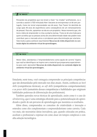 TEMA DE APRENDIZAGEM 5
1
4
1
EU INDICO
Pensando nos propósitos que nos levam a fazer “as viradas” profissionais, eu o
convido a assistir à TED intitulada How I became an entrepreneur at 66 (em por-
tuguês, Como me tornei empreendedor aos 66 anos). Paul Tasner foi demitido do
cargo após 40 anos de experiência como consequência de um remanejamento
de pessoal. Para ele, aposentar-se não era um propósito. Nesse momento que, ele
teve a ideia de empreender e criou a própria startup. Trata-se de uma lição para
quem acredita que as pessoas acima de uma determinada idade não podem mais
contribuir para o mercado ativo e corroboram para discriminação por etarismo.
Vale muito a pena conhecer essa história! Recursos de mídia disponíveis no con-
teúdo digital do ambiente virtual de aprendizagem.
EM FOCO
Neste vídeo, abordamos o “empreendedorismo como opção de carreira”. Espero
que você se identifique e se inspire com o material que preparamos especialmen-
te para você. Aproveite! Recursos de mídia disponíveis no conteúdo digital do
ambiente virtual de aprendizagem.
Estudante, neste tema, você conseguiu compreender as principais competências
que são demandadas pelo mercado nos dias atuais. Assim, conheceu as hard
skills (competências técnicas), as soft skills (competências comportamentais)
e as power skills (somatório dessas competências e habilidades que originam
habilidades poderosas de diferenciação dos profissionais).
Também aprendeu novas técnicas de aprendizado, assim como é o caso do
ultralearning, que é uma estratégia eficiente para a potencialização do apren-
dizado a partir de um percurso de aprendizagem que maximiza os resultados.
Além disso, compreendeu os conceitos de criatividade e inovação e
entendeu como eles complementam o empreendedorismo como carreira. Cada
vez mais, são necessárias ideias inovadoras, que, quando colocadas em prática,
auxiliam o profissional a repensar em como atuar em tempos complexos e com
alta adoção tecnológica.
 