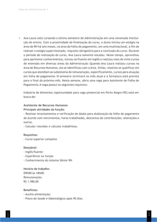 TEMA DE APRENDIZAGEM 5
1
4
8
1
4
1. Ana Laura está cursando o último semestre de Administração em uma renomada institui-
ção de ensino. Com a proximidade da finalização do curso, a aluna iniciou um estágio na
área de RH há seis meses, na área de folha de pagamento, em uma multinacional, a fim de
realizar o estágio supervisionado, requisito obrigatório para a conclusão do curso. Durante
o período de realização do curso, Ana Laura somente estudou. Nesse tempo, aproveitou
para aprimorar conhecimentos, tornou-se fluente em inglês e realizou mais de vinte cursos
de extensão em diversas áreas da Administração. Quando Ana Laura realizou cursos na
área de Recursos Humanos, ela se identificou com a área. Então, resolveu se qualificar em
cursos que atendiam ao subsistema de remuneração, especificamente, cursos para atuação
em folha de pagamento. O semestre terminará no mês atual e a formatura está prevista
para o final do próximo mês. Nesta semana, abriu uma vaga para Assistente de Folha de
Pagamento. A vaga possui os seguintes requisitos:
Indústria de Alimentos (oportunidade para vaga presencial em Porto Alegre/RS) está em
busca de:
Assistente de Recursos Humanos
Principais atividades da função:
- Realizar levantamentos e verificação de dados para elaboração da folha de pagamento
de acordo com vencimentos, horas trabalhadas, descontos de contribuições, alterações e
outros.
- Calcular rescisões e cálculos trabalhistas.
Requisitos:
- Curso superior completo
Desejável:
- Inglês fluente
- Experiência na função
- Conhecimento do sistema Sênior RH
Horário de trabalho:
09h00 às 18h00
Remuneração:
R$ 1.980,00
Benefícios:
- Auxílio alimentação;
- Plano de Saúde e Odontológico após 90 dias.
 