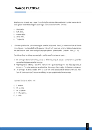 VAMOS PRATICAR
1
5
1
VAMOS PRATICAR
Analisando o case da Ana Laura,é possível afirmar que ela possui qual tipo de competência
para aplicar à candidatura para essa vaga? Assinale a alternativa correta:
a) Hard skills.
b) Soft skills.
c) Power skills.
d) Multi skills.
e) Task skills.
2. “O ultra-aprendizado (ultralearning) é uma estratégia de aquisição de habilidades e conhe-
cimento que é tanto autodirigida quanto intensiva. É sugerida uma metodologia que segue
um percurso de nove princípios para apropriação do aprendizado” (YOUNG, 2020, p. 39).
Considerando a temática apresentada, analise as afirmativas a seguir:
I - No princípio do metalearning, deve-se definir o porquê, o que e como vamos aprender
novas habilidades mais facilmente.
II - O princípio da retenção objetiva é entender o que você esquece e o motivo pelo qual
esquece. É preciso aprender a se lembrar do que você aprendeu de forma consistente.
III - No princípio da diretividade, deve-se levar em conta a capacidade de concentração. Para
isso, é importante definir uma gestão do tempo para atender às demandas.
É correto o que se afirma em:
a) I, apenas.
b) III, apenas.
c) I e II, apenas.
d) II e III, apenas.
e) I, II e III.
 
