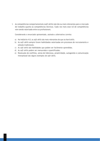 1
5
1
3. As competências comportamentais (soft skills) são tão ou mais relevantes para o mercado
de trabalho quanto as competências técnicas. Cada vez mais esse rol de competências
vem sendo valorizado entre os profissionais.
Considerando o enunciado apresentado, assinale a alternativa correta:
a) Na Indústria 4.0, as soft skills são mais relevantes do que as hard skills.
b) As soft skills sempre foram habilidades valorizadas em processos de recrutamento e
seleção tradicionais.
c) As soft skills são habilidades que podem ser facilmente aprendidas.
d) As soft skills podem ser mensuradas e quantificadas.
e) Resolução de conflitos, senso de liderança, proatividade, autogestão e comunicação
interpessoal são alguns exemplos de soft skills.
 