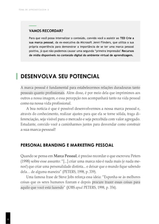 TEMA DE APRENDIZAGEM 6
8
DESENVOLVA SEU POTENCIAL
A marca pessoal é fundamental para estabelecermos relações duradouras tanto
pessoais quanto profissionais. Além disso, é por meio dela que imprimimos aos
outros a nossa imagem, e essa percepção nos acompanhará tanto na vida pessoal
como na nossa vida profissional.
A boa notícia é que é possível desenvolvermos a nossa marca pessoal e,
através do conhecimento, realizar ajustes para que ela se torne sólida, traga di-
ferenciação, seja visível para o mercado e seja percebida com valor agregado.
Estudante, convido você a caminharmos juntos para desvendar como construir
a sua marca pessoal!
PERSONAL BRANDING E MARKETING PESSOAL
Quando se pensa em Marca Pessoal, é preciso recordar o que escreveu Peters
(1998) sobre esse assunto: “[...] criar uma marca não é nada mais (e nada me-
nos!) que criar uma personalidade distinta... e deixar que o mundo fique sabendo
dela… de alguma maneira” (PETERS, 1998, p. 339).
Uma famosa frase de Steve Jobs reforça essa ideia: “Exponha-se às melhores
coisas que os seres humanos fizeram e depois procure trazer essas coisas para
aquilo que você está fazendo” (JOBS apud PETERS, 1998, p. 354).
1
5
VAMOS RECORDAR?
Para que você possa internalizar o conteúdo, convido você a assistir ao TED Crie a
sua marca pessoal, da ex-executiva da Microsoft Jenni Flinders, que utiliza a sua
própria experiência para demonstrar a importância de se ter uma marca pessoal
positiva, já que não podemos causar uma segunda “primeira impressão”. Recursos
de mídia disponíveis no conteúdo digital do ambiente virtual de aprendizagem.
 