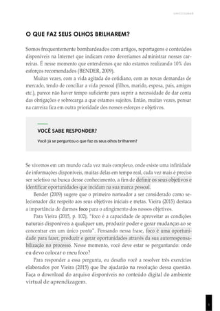UNICESUMAR
1
VOCÊ SABE RESPONDER?
Você já se perguntou o que faz os seus olhos brilharem?
O QUE FAZ SEUS OLHOS BRILHAREM?
Somos frequentemente bombardeados com artigos, reportagens e conteúdos
disponíveis na Internet que indicam como deveríamos administrar nossas car-
reiras. É nesse momento que entendemos que não estamos realizando 10% dos
esforços recomendados (BENDER, 2009).
Muitas vezes, com a vida agitada do cotidiano, com as novas demandas de
mercado, tendo de conciliar a vida pessoal (filhos, marido, esposa, pais, amigos
etc.), parece não haver tempo suficiente para suprir a necessidade de dar conta
das obrigações e sobrecarga a que estamos sujeitos. Então, muitas vezes, pensar
na carreira fica em outra prioridade dos nossos esforços e objetivos.
Se vivemos em um mundo cada vez mais complexo, onde existe uma infinidade
de informações disponíveis, muitas delas em tempo real, cada vez mais é preciso
ser seletivo na busca desse conhecimento, a fim de definir os seus objetivos e
identificar oportunidades que incidam na sua marca pessoal.
Bender (2009) sugere que o primeiro norteador a ser considerado como se-
lecionador diz respeito aos seus objetivos iniciais e metas. Vieira (2015) destaca
a importância de darmos foco para o atingimento dos nossos objetivos.
Para Vieira (2015, p. 102), “foco é a capacidade de aproveitar as condições
naturais disponíveis a qualquer um, produzir poder e gerar mudanças ao se
concentrar em um único ponto”. Pensando nessa frase, foco é uma oportuni-
dade para fazer, produzir e gerar oportunidades através da sua autorresponsa-
bilização no processo. Nesse momento, você deve estar se perguntando: onde
eu devo colocar o meu foco?
Para responder a essa pergunta, eu desafio você a resolver três exercícios
elaborados por Vieira (2015) que lhe ajudarão na resolução dessa questão.
Faça o download do arquivo disponíveis no conteúdo digital do ambiente
virtual de aprendizagem.
 