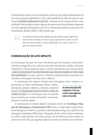 UNICESUMAR
1
1
1
“
Cada indivíduo possui um estilo linguístico diferente que impacta diretamente na
sua marca pessoal, imprimindo a esta a personalidade de cada um; por isso que
a frase “a primeira impressão é a que fica”, utilizada até de maneira clichê, é uma
realidade. Nem sempre seremos capazes de causar uma ótima primeira impressão
em uma segunda oportunidade, por isso a comunicação pode ser essencial nessa
circunstância. Bender (2022, p. 242) acredita que
As primeiras impressões afetam drasticamente nossa disposição
em criar boa vontade, em ouvir o que a pessoa tem a dizer, em ser
mais ou menos gentil, e o mais importante: em acatar o que foi e o
que não foi dito ainda.
COMUNICAÇÃO DE ALTO IMPACTO
A comunicação faz parte da nossa vida desde que nós nascemos, sendo desen-
volvida ao longo da nossa vida por meio das experiências, estudo, educação,
formação etc. É nessa sequência que se constrói a jornada da nossa marca pessoal,
e saber se comunicar é um dos elementos que marcam também a vida e traje-
tória profissional, em que é preciso comunicar adequadamente, posicionar-se e
transmitir a mensagem de forma clara e objetiva.
A comunicação diz respeito à forma como interagimos com o mundo e ex-
pressamos os nossos sentimentos, ideias, sonhos,
percepções, desejos, objetivos, emoções, estado de
espírito. A comunicação pode ser escrita, verbal, não
verbal ou visual. É a comunicação que nos permite
marcar presença no mundo presencial e, mais recen-
temente, no mundo digital.
A comunicação diz
respeito à forma
como interagimos
com o mundo
A comunicação no mundo digital é realizada através de Tecnologias Digi-
tais de Informação e Comunicação (TIC) como: e-mail, redes sociais (Face-
book, Instagram, Twitter etc.), podcast, videochamadas, blog, sites, aplicativos de
mensagem instantânea (WhatsApp, Telegram), dentre outros; mais recentemen-
te, embora ainda distante de muitas pessoas, até no Metaverso (uma espécie de
universo on-line 3D), que algumas empresas já estão investindo e até vendendo.
 