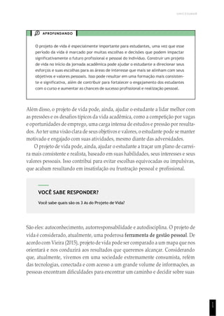UNICESUMAR
1
5
VOCÊ SABE RESPONDER?
Você sabe quais são os 3 As do Projeto de Vida?
APROFUNDANDO
O projeto de vida é especialmente importante para estudantes, uma vez que esse
período da vida é marcado por muitas escolhas e decisões que podem impactar
significativamente o futuro profissional e pessoal do indivíduo. Construir um projeto
de vida no início da jornada acadêmica pode ajudar o estudante a direcionar seus
esforços e suas escolhas para as áreas de interesse que mais se alinham com seus
objetivos e valores pessoais. Isso pode resultar em uma formação mais consisten-
te e significativa, além de contribuir para fortalecer o engajamento dos estudantes
com o curso e aumentar as chances de sucesso profissional e realização pessoal.
Além disso, o projeto de vida pode, ainda, ajudar o estudante a lidar melhor com
as pressões e os desafios típicos da vida acadêmica, como a competição por vagas
e oportunidades de emprego, uma carga intensa de estudos e pressão por resulta-
dos. Ao ter uma visão clara de seus objetivos e valores, o estudante pode se manter
motivado e engajado com suas atividades, mesmo diante das adversidades.
O projeto de vida pode, ainda, ajudar o estudante a traçar um plano de carrei-
ra mais consistente e realista, baseado em suas habilidades, seus interesses e seus
valores pessoais. Isso contribui para evitar escolhas equivocadas ou impulsivas,
que acabam resultando em insatisfação ou frustração pessoal e profissional.
São eles: autoconhecimento, autorresponsabilidade e autodisciplina. O projeto de
vida é considerado, atualmente, uma poderosa ferramenta de gestão pessoal. De
acordo com Vieira (2015), projeto de vida pode ser comparado a um mapa que nos
orientará e nos conduzirá aos resultados que queremos alcançar. Considerando
que, atualmente, vivemos em uma sociedade extremamente consumista, refém
das tecnologias, conectada e com acesso a um grande volume de informações, as
pessoas encontram dificuldades para encontrar um caminho e decidir sobre suas
 