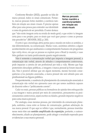 TEMA DE APRENDIZAGEM 6
1
1
1
Conforme Bender (2022), quando se fala de
marca pessoal, todos os sinais comunicam. Portan-
to, marcas pessoais fortes mantêm a coerência tam-
bém em relação aos sinais visuais. É preciso apenas
olhar para uma pessoa para entender sua identidade
e como ela gostaria de ser percebida. O autor destaca
Marcas pessoais
fortes mantêm a
coerência também
em relação aos
sinais visuais
que “não existe imagem certa ou errada de modo geral, o que existe é a imagem
certa para o seu projeto, para os sinais que você quer passar e como as pessoas
irão percebê-los” (BENDER, 2022, p. 243).
O certo é que a tecnologia abriu portas para o mundo em todos os sentidos, e
não diferentemente, na comunicação. Muitas vezes, assistimos atônitos a algum
acontecimento em que analisamos o comportamento humano em programas
tipo reality shows, em que as pessoas se expõem para o Brasil (e mundo), e suas
falas ganham voz tanto positivamente quanto negativamente.
Não é somente a comunicação verbal que impacta a imagem pessoal, a
comunicação não verbal, através de atitudes e comportamentos controversos,
pode impactar a carreira de um profissional por toda a vida. Mesmo que haja
posteriores desculpas públicas, a imagem e marca pessoal já foram macula-
das. Não é possível afirmar que em algum momento, mesmo havendo conse-
quências e/ou punições associadas, a marca pessoal não será afetada para um
profissional ou figura pública.
Frequentemente, a ausência do planejamento da comunicação associada à
comunicação não verbal nos apresenta casos em que somos audiência capazes
de discernir sobre o “politicamente correto”.
Cada vez mais, pessoas públicas ou formadoras de opinião têm enfraquecido
a sua imagem e marca pessoal por meio de comentários, pensamentos ou posi-
cionamentos controversos, sejam escritos ou falados, gerando impactos negativos
para uma marca pessoal.
Por analogia, essas mesmas pessoas, por intermédio da comunicação plane-
jada, autêntica, coesa entre as formas de comunicação, ganham admiração da
sua marca pessoal. O que aqui se reflete é que, normalmente, pessoas inseridas
nesse meio têm um sentido amplificado da exposição, portanto, o autoco-
nhecimento, aliado ao planejamento, pode atingir o resultado esperado para
evidenciar a sua marca pessoal.
 