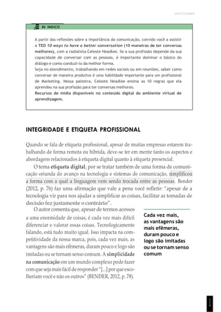 UNICESUMAR
1
1
9
EU INDICO
A partir das reflexões sobre a importância da comunicação, convido você a assistir
a TED 10 ways to have a better conversation (10 maneiras de ter conversas
melhores), com a radialista Celeste Headlee. Se a sua profissão depende da sua
capacidade de conversar com as pessoas, é importante dominar o básico do
diálogo e como conduzi-lo da melhor forma.
Seja no atendimento, trabalhando em redes sociais ou em reuniões, saber como
conversar de maneira produtiva é uma habilidade importante para um profissional
de Marketing. Nessa palestra, Celeste Headlee ensina as 10 regras que ela
aprendeu na sua profissão para ter conversas melhores.
Recursos de mídia disponíveis no conteúdo digital do ambiente virtual de
aprendizagem.
INTEGRIDADE E ETIQUETA PROFISSIONAL
Quando se fala de etiqueta profissional, apesar de muitas empresas estarem tra-
balhando de forma remota ou híbrida, deve-se ter em mente tanto os aspectos e
abordagens relacionados à etiqueta digital quanto à etiqueta presencial.
O tema etiqueta digital, por se tratar também de uma forma de comuni-
cação oriunda do avanço na tecnologia e sistemas de comunicação, simplificou
a forma com a qual a linguagem vem sendo trocada entre as pessoas. Bender
(2012, p. 76) faz uma afirmação que vale a pena você refletir: “apesar de a
tecnologia vir para nos ajudar a simplificar as coisas, facilitar as tomadas de
decisão fez justamente o contrário”.
O autor comenta que, apesar de termos acessos
a uma enormidade de coisas, é cada vez mais difícil
diferenciar e valorar essas coisas. Tecnologicamente
falando, está tudo muito igual. Isso impacta na com-
petitividade da nossa marca, pois, cada vez mais, as
vantagens são mais efêmeras, duram pouco e logo são
imitadas ou se tornam senso comum. A simplicidade
na comunicação em um mundo complexo pode fazer
comque seja mais fácil de responder “[...] por que esco-
lheriam você e não os outros” (BENDER, 2012, p. 78).
Cada vez mais,
as vantagens são
mais efêmeras,
duram pouco e
logo são imitadas
ou se tornam senso
comum
 