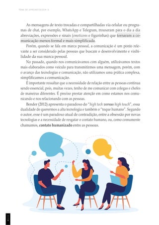 TEMA DE APRENDIZAGEM 6
1
1
8
As mensagens de texto trocadas e compartilhadas via celular ou progra-
mas de chat, por exemplo, WhatsApp e Telegram, trouxeram para o dia a dia
abreviações, expressões e sinais (emoticons e figurinhas) que tornaram a co-
municação menos formal e mais simplificada.
Porém, quando se fala em marca pessoal, a comunicação é um ponto rele-
vante a ser considerado pelas pessoas que buscam o desenvolvimento e visibi-
lidade da sua marca pessoal.
No passado, quando nos comunicávamos com alguém, utilizávamos textos
mais elaborados como veículo para transmitirmos uma mensagem, porém, com
o avanço das tecnologias e comunicação, não utilizamos uma prática complexa,
simplificamos a comunicação.
É importante ressaltar que a necessidade de relação entre as pessoas continua
sendo essencial, pois, muitas vezes, tenho de me comunicar com colegas e chefes
de maneiras diferentes. É preciso prestar atenção em como estamos nos comu-
nicando e nos relacionando com as pessoas.
Bender (2012) apresenta o paradoxo do “high tech versus high touch”, essa
dualidade de querermos a alta tecnologia e também o “toque humano”. Segundo
o autor, esse é um paradoxo atual de contradição, entre a obsessão por novas
tecnologias e a necessidade de resgatar o contato humano, ou, como comumente
chamamos, contato humanizado entre as pessoas.
 