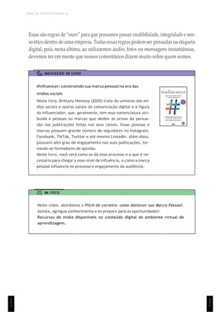 TEMA DE APRENDIZAGEM 6
1
1
1
Essas são regras de “ouro” para que possamos passar credibilidade, integridade e sen-
so ético dentro de uma empresa. Todas essas regras podem ser pensadas na etiqueta
digital, pois, nesta última, ao utilizarmos áudio, fotos ou mensagens instantâneas,
devemos ter em mente que nossos comentários dizem muito sobre quem somos.
INDICAÇÃO DE LIVRO
#influencer: construindo sua marca pessoal na era das
mídias sociais
Neste livro, Brittany Henessy (2020) trata do universo das mí-
dias sociais e outros canais de comunicação digital e a figura
do influenciador, que, geralmente, tem essa nomenclatura atri-
buída a pessoas ou marcas que detêm as armas da persua-
são nas publicações feitas nos seus canais. Essas pessoas e
marcas possuem grande número de seguidores no Instagram,
Facebook, TikTok, Twitter e até mesmo LinkedIn. Além disso,
possuem alto grau de engajamento nas suas publicações, tor-
nando-se formadores de opinião.
Neste livro, você verá como se dá esse processo e o que é ne-
cessário para chegar a esse nível de influência, e como a marca
pessoal influencia no processo e engajamento da audiência.
EM FOCO
Neste vídeo, abordamos o Pitch de carreira: como destacar sua Marca Pessoal.
Assista, agregue conhecimento e se prepare para as oportunidades!
Recursos de mídia disponíveis no conteúdo digital do ambiente virtual de
aprendizagem.
1
1
1
 