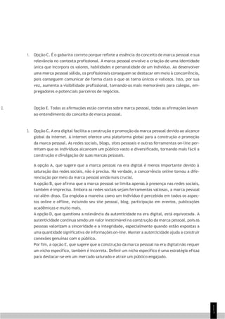 1
1
1
1. Opção C. É o gabarito correto porque reflete a essência do conceito de marca pessoal e sua
relevância no contexto profissional. A marca pessoal envolve a criação de uma identidade
única que incorpora os valores, habilidades e personalidade de um indivíduo. Ao desenvolver
uma marca pessoal sólida, os profissionais conseguem se destacar em meio à concorrência,
pois conseguem comunicar de forma clara o que os torna únicos e valiosos. Isso, por sua
vez, aumenta a visibilidade profissional, tornando-os mais memoráveis para colegas, em-
pregadores e potenciais parceiros de negócios.
2. Opção E. Todas as afirmações estão corretas sobre marca pessoal, todas as afirmações levam
ao entendimento do conceito de marca pessoal.
3. Opção C. A era digital facilita a construção e promoção da marca pessoal devido ao alcance
global da internet. A internet oferece uma plataforma global para a construção e promoção
da marca pessoal. As redes sociais, blogs, sites pessoais e outras ferramentas on-line per-
mitem que os indivíduos alcancem um público vasto e diversificado, tornando mais fácil a
construção e divulgação de suas marcas pessoais.
A opção A, que sugere que a marca pessoal na era digital é menos importante devido à
saturação das redes sociais, não é precisa. Na verdade, a concorrência online tornou a dife-
renciação por meio da marca pessoal ainda mais crucial.
A opção B, que afirma que a marca pessoal se limita apenas à presença nas redes sociais,
também é imprecisa. Embora as redes sociais sejam ferramentas valiosas, a marca pessoal
vai além disso. Ela engloba a maneira como um indivíduo é percebido em todos os aspec-
tos online e offline, incluindo seu site pessoal, blog, participação em eventos, publicações
acadêmicas e muito mais.
A opção D, que questiona a relevância da autenticidade na era digital, está equivocada. A
autenticidade continua sendo um valor inestimável na construção da marca pessoal, pois as
pessoas valorizam a sinceridade e a integridade, especialmente quando estão expostas a
uma quantidade significativa de informações on-line. Manter a autenticidade ajuda a construir
conexões genuínas com o público.
Por fim, a opção E, que sugere que a construção da marca pessoal na era digital não requer
um nicho específico, também é incorreta. Definir um nicho específico é uma estratégia eficaz
para destacar-se em um mercado saturado e atrair um público engajado.
 