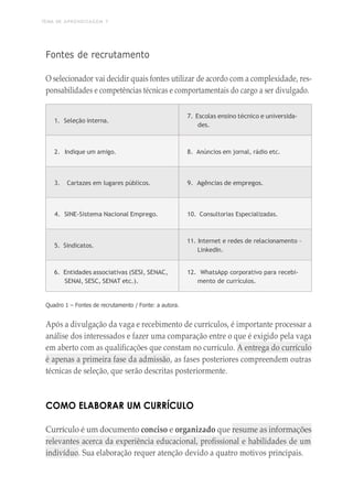 TEMA DE APRENDIZAGEM 7
1
8
4
Fontes de recrutamento
O selecionador vai decidir quais fontes utilizar de acordo com a complexidade, res-
ponsabilidades e competências técnicas e comportamentais do cargo a ser divulgado.
1. Seleção interna.
7. Escolas ensino técnico e universida-
des.
2. Indique um amigo. 8. Anúncios em jornal, rádio etc.
3. Cartazes em lugares públicos. 9. Agências de empregos.
4. SINE-Sistema Nacional Emprego. 10. Consultorias Especializadas.
5. Sindicatos.
11. Internet e redes de relacionamento –
LinkedIn.
6. Entidades associativas (SESI, SENAC,
SENAI, SESC, SENAT etc.).
12. WhatsApp corporativo para recebi-
mento de currículos.
Quadro 1 – Fontes de recrutamento / Fonte: a autora.
Após a divulgação da vaga e recebimento de currículos, é importante processar a
análise dos interessados e fazer uma comparação entre o que é exigido pela vaga
em aberto com as qualificações que constam no currículo. A entrega do currículo
é apenas a primeira fase da admissão, as fases posteriores compreendem outras
técnicas de seleção, que serão descritas posteriormente.
COMO ELABORAR UM CURRÍCULO
Currículo é um documento conciso e organizado que resume as informações
relevantes acerca da experiência educacional, profissional e habilidades de um
indivíduo. Sua elaboração requer atenção devido a quatro motivos principais.
 