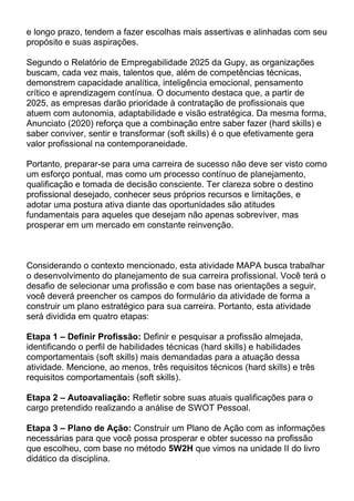 e longo prazo, tendem a fazer escolhas mais assertivas e alinhadas com seu
propósito e suas aspirações.
Segundo o Relatório de Empregabilidade 2025 da Gupy, as organizações
buscam, cada vez mais, talentos que, além de competências técnicas,
demonstrem capacidade analítica, inteligência emocional, pensamento
crítico e aprendizagem contínua. O documento destaca que, a partir de
2025, as empresas darão prioridade à contratação de profissionais que
atuem com autonomia, adaptabilidade e visão estratégica. Da mesma forma,
Anunciato (2020) reforça que a combinação entre saber fazer (hard skills) e
saber conviver, sentir e transformar (soft skills) é o que efetivamente gera
valor profissional na contemporaneidade.
Portanto, preparar-se para uma carreira de sucesso não deve ser visto como
um esforço pontual, mas como um processo contínuo de planejamento,
qualificação e tomada de decisão consciente. Ter clareza sobre o destino
profissional desejado, conhecer seus próprios recursos e limitações, e
adotar uma postura ativa diante das oportunidades são atitudes
fundamentais para aqueles que desejam não apenas sobreviver, mas
prosperar em um mercado em constante reinvenção.
Considerando o contexto mencionado, esta atividade MAPA busca trabalhar
o desenvolvimento do planejamento de sua carreira profissional. Você terá o
desafio de selecionar uma profissão e com base nas orientações a seguir,
você deverá preencher os campos do formulário da atividade de forma a
construir um plano estratégico para sua carreira. Portanto, esta atividade
será dividida em quatro etapas:
Etapa 1 – Definir Profissão: Definir e pesquisar a profissão almejada,
identificando o perfil de habilidades técnicas (hard skills) e habilidades
comportamentais (soft skills) mais demandadas para a atuação dessa
atividade. Mencione, ao menos, três requisitos técnicos (hard skills) e três
requisitos comportamentais (soft skills).
Etapa 2 – Autoavaliação: Refletir sobre suas atuais qualificações para o
cargo pretendido realizando a análise de SWOT Pessoal.
Etapa 3 – Plano de Ação: Construir um Plano de Ação com as informações
necessárias para que você possa prosperar e obter sucesso na profissão
que escolheu, com base no método 5W2H que vimos na unidade II do livro
didático da disciplina.
 