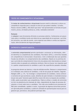 UNICESUMAR
1
9
9
TESTES DE CONHECIMENTOS E SITUACIONAIS
Os testes de conhecimentos e situacionais buscam medi-lo referente à cultura ou
competência requerida para a atuação na área em que poderá trabalhar. Carvalho,
Passos e Saraiva (2008, p. 80) dizem que estes “são apresentados no formato de ques-
tionário, provas, atividades práticas ou, então, realizados oralmente”.
Redação
A redação é uma ferramenta eficiente no processo seletivo. Conhecemos um pouco
mais sobre o candidato tendo uma ideia da sua capacidade de se expressar, sua linha
de raciocínio, sua visão de mundo, como organiza suas ideias e conduz sua argumen-
tação, além do domínio da língua portuguesa.
ENTREVISTA COMPORTAMENTAL
A entrevista comportamental permite aprofundar e esclarecer as informações, além
de identificar as competências dos candidatos. Para Banov (2012), a entrevista baseada
em competências é estruturada e situacional, e tem a elaboração das suas questões
focada nas atitudes e no comportamento dos candidatos. Baseia-se na premissa de
que a previsão do comportamento futuro de uma pessoa está relacionada ao compor-
tamento dela no passado em ambientes similares. Deve-se buscar nas respostas qual
é o padrão comportamental do candidato a partir das experiências passadas relatadas.
As perguntas devem ser abertas, e não de múltipla escolha. Destacar o comportamen-
to e enfatizar uma vivência do candidato, e não do seu grupo de trabalho. Segundo
Rabaglio (2001, p. 37), “ao investigar o comportamento do candidato, vamos conhecer
o contexto em que aconteceu a ação, detalhes da ação tomada e o resultado alcança-
do por esta ação”. Somente após identificar esses três itens na resposta do candidato
(CAR), pode-se perceber suas competências. Pode-se utilizar o modelo de entrevista
on-line via plataforma de chamada de vídeo, dependendo da etapa do processo de
seleção e o local onde mora o candidato. Tem sido uma tendência em processos de
R&S pela comodidade, rapidez e custos. A gravação de algumas entrevistas precisa
ser aprovada pelos candidatos, e pode ser utilizada em apresentações futuras para os
gestores que, porventura, não puderam participar dela.
 