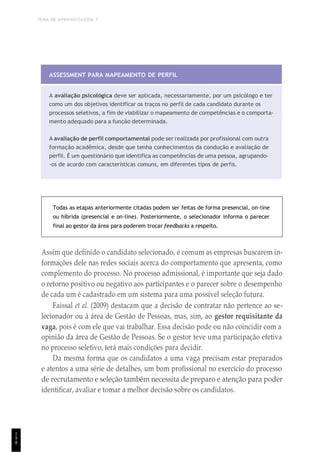 TEMA DE APRENDIZAGEM 7
1
9
8
ASSESSMENT PARA MAPEAMENTO DE PERFIL
A avaliação psicológica deve ser aplicada, necessariamente, por um psicólogo e ter
como um dos objetivos identificar os traços no perfil de cada candidato durante os
processos seletivos, a fim de viabilizar o mapeamento de competências e o comporta-
mento adequado para a função determinada.
A avaliação de perfil comportamental pode ser realizada por profissional com outra
formação acadêmica, desde que tenha conhecimentos da condução e avaliação de
perfil. É um questionário que identifica as competências de uma pessoa, agrupando-
-os de acordo com características comuns, em diferentes tipos de perfis.
Todas as etapas anteriormente citadas podem ser feitas de forma presencial, on-line
ou híbrida (presencial e on-line). Posteriormente, o selecionador informa o parecer
final ao gestor da área para poderem trocar feedbacks a respeito.
Assim que definido o candidato selecionado, é comum as empresas buscarem in-
formações dele nas redes sociais acerca do comportamento que apresenta, como
complemento do processo. No processo admissional, é importante que seja dado
o retorno positivo ou negativo aos participantes e o parecer sobre o desempenho
de cada um é cadastrado em um sistema para uma possível seleção futura.
Faissal et al. (2009) destacam que a decisão de contratar não pertence ao se-
lecionador ou à área de Gestão de Pessoas, mas, sim, ao gestor requisitante da
vaga, pois é com ele que vai trabalhar. Essa decisão pode ou não coincidir com a
opinião da área de Gestão de Pessoas. Se o gestor teve uma participação efetiva
no processo seletivo, terá mais condições para decidir.
Da mesma forma que os candidatos a uma vaga precisam estar preparados
e atentos a uma série de detalhes, um bom profissional no exercício do processo
de recrutamento e seleção também necessita de preparo e atenção para poder
identificar, avaliar e tomar a melhor decisão sobre os candidatos.
 