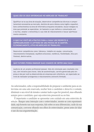 UNICESUMAR
1
1
5
QUAIS SÃO OS SEUS DIFERENCIAIS NO MERCADO DE TRABALHO?
Qualificar-se na sua área de atuação, desenvolver competências técnicas e compor-
tamentais necessárias ao mercado, domínio de outro idioma como inglês e espanhol,
bons conhecimentos na área de informática enquanto estudante, buscar estágios na
área que pretende se especializar, ler bastante (o que melhora a comunicação oral
e escrita), ampliar o networking e a sua rede de relacionamento e buscar aperfeiçoa-
mento constante.
O QUE FAZ VOCÊ SER ATRATIVO PARA A VAGA? (DIZ RESPEITO À
EMPREGABILIDADE E À APTIDÃO DE UMA PESSOA DE SE MANTER,
ECONOMICAMENTE, ATIVA NO MERCADO DE TRABALHO)
Desenvolver competências como: liderança, trabalho em equipe, comunicação,
relacionamento interpessoal, equilíbrio emocional, resiliência, flexibilidade, ética pro-
fissional, dentre outras.
QUE FATORES PODEM DIMINUIR SUAS CHANCES DE OBTER UMA VAGA?
Ausência de um projeto profissional/pessoal, falta de orientação para resultados (me-
tas), sem iniciativa para inovar, falta de automotivação, carreira gerenciada pela em-
presa e não por você ou desenvolvida em empresas sem referência, ser espectador ao
invés de realizador/protagonista e relacionamento (network) ilimitado.
Ao selecionador, cabe a responsabilidade de preparar o ambiente para as en-
trevistas em uma sala reservada, receber bem o candidato e deixá-lo à vontade,
diminuir o seu nível de tensão e anotar tudo o que for possível, mas olhando
sempre para o candidato, quer seja entrevista presencial ou on-line.
É importante o candidato se apresentar com cuidado em uma entrevista de
seleção. Busque uma interação com o entrevistador, mostre-se com espontanei-
dade, seja honesto nas suas respostas, fale sobre os seus diferenciais, cuide da sua
comunicação, converse olhando nos olhos do entrevistador, pense antes de falar
e use da sua argumentação.
 