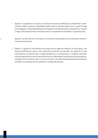 1
1
1
1. Opção A. As opções B e C trocam os conceitos em relação à definição de competência: conhe-
cimentos (saber conhecer), habilidades (saber fazer) e atitudes (querer ser). A opção D nega
a interligação e a interdependência em relação às três dimensões da competência. A opção
E nega a afirmação da mútua influência entre as competências individuais e organizacionais.
2. Opção B. As afirmativas I e II trocam os conceitos relacionados ao recrutamento interno e
recrutamento externo.
3. Opção C. A opção A é contraditória ao afirmar que as vagas de trabalho, de forma geral, não
buscam profissionais novos e sem experiência anterior no mercado. As opções B e C são
contraditórias ao dizerem que o estágio obrigatório e o remunerado e o trabalho voluntário
não são importantes e nem trazem benefícios na vida pessoal e profissional dos estudantes.
A opção E erra ao afirmar que o currículo on-line e os vídeos de apresentação não são bem
avaliados no processo de recrutamento e seleção de pessoas.
 