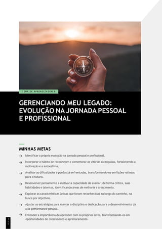 GERENCIANDO MEU LEGADO:
EVOLUÇÃO NA JORNADA PESSOAL
E PROFISSIONAL
T EMA DE A P R E N D I Z A GEM 8
MINHAS METAS
Identificar a própria evolução na jornada pessoal e profissional.
Incorporar o hábito de reconhecer e comemorar as vitórias alcançadas, fortalecendo a
motivação e a autoestima.
Analisar as dificuldades e perdas já enfrentadas, transformando-os em lições valiosas
para o futuro.
Desenvolver pensamento e cultivar a capacidade de avaliar, de forma crítica, suas
habilidades e talentos, identificando áreas de melhoria e crescimento.
Explorar as características únicas que foram reconhecidas ao longo do caminho, na
busca por objetivos.
Ajustar as estratégias para manter a disciplina e dedicação para o desenvolvimento da
alta performance pessoal.
Entender a importância de aprender com os próprios erros, transformando-os em
1 oportunidades de crescimento e aprimoramento.
1
1
 