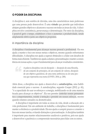 TEMA DE APRENDIZAGEM 8
1
1
1
“
O PODER DA DISCIPLINA
A disciplina é, sem sombra de dúvidas, uma das características mais poderosas
que uma pessoa pode desenvolver. É uma virtude que permite que indivíduos
atinjam grandes objetivos e alcancem o sucesso em todas as áreas da vida. A disci-
plina envolve consistência, perseverança e determinação. Por meio da disciplina,
é possível gerir o tempo, estabelecer o foco e aumentar a produtividade, sendo
amplamente efetivo junto aos objetivos propostos.
A importância da disciplina
A disciplina é fundamental para alcançar sucesso pessoal e profissional. Ela nos
ajuda a manter o foco em nossas metas e objetivos, mesmo quando enfrentamos
dificuldades. A disciplina nos ajuda a superar obstáculos e a lidar com desafios de
forma maiseficiente. Também nos ajudaa afastar a procrastinação e manter aconsis-
tência em nossas ações, o que é fundamental para alcançar resultados consistentes.
A palavra disciplina vem de discípulo — discípulo de uma filosofia,
de um conjunto de princípios, de um conjunto de valores, discípulo
de um objetivo grandioso, de uma meta ambiciosa ou de uma pes-
soa que representa essa meta (COVEY, 2014, p. 200).
Além disso, a disciplina nos ajuda a desenvolver a autodisciplina, uma habili-
dade essencial para o sucesso. A autodisciplina, segundo Cooper (2012, p. 41),
“é a capacidade de usar os esforços e a energia, mobilizando-os de uma maneira
focada para alcançar os objetivos”. Ela nos permite controlar nossos pensamen-
tos e comportamentos, resistir à tentação e persistir em nossos esforços, mesmo
quando estamos cansados ou desmotivados.
A disciplina é importante em todas as áreas da vida, desde a educação até a
vida profissional. Em um ambiente de trabalho, a disciplina é fundamental para
manter a eficiência e a produtividade. Ela nos ajuda a cumprir prazos e a manter o
foco em nossas tarefas, evitando distrações e procrastinação. A disciplina também
é importante para manter relacionamentos saudáveis e positivos, pois nos ajuda
a desenvolver a paciência e a compreensão necessárias para lidar com os outros.
 