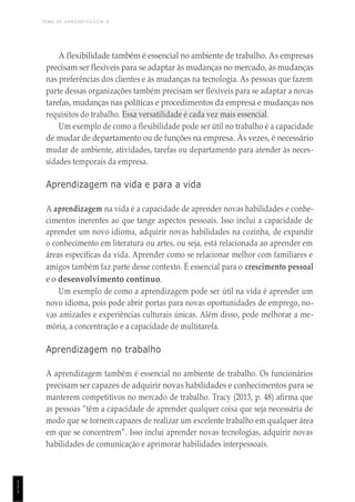 TEMA DE APRENDIZAGEM 8
1
1
1
A flexibilidade também é essencial no ambiente de trabalho. As empresas
precisam ser flexíveis para se adaptar às mudanças no mercado, às mudanças
nas preferências dos clientes e às mudanças na tecnologia. As pessoas que fazem
parte dessas organizações também precisam ser flexíveis para se adaptar a novas
tarefas, mudanças nas políticas e procedimentos da empresa e mudanças nos
requisitos do trabalho. Essa versatilidade é cada vez mais essencial.
Um exemplo de como a flexibilidade pode ser útil no trabalho é a capacidade
de mudar de departamento ou de funções na empresa. Às vezes, é necessário
mudar de ambiente, atividades, tarefas ou departamento para atender às neces-
sidades temporais da empresa.
Aprendizagem na vida e para a vida
A aprendizagem na vida é a capacidade de aprender novas habilidades e conhe-
cimentos inerentes ao que tange aspectos pessoais. Isso inclui a capacidade de
aprender um novo idioma, adquirir novas habilidades na cozinha, de expandir
o conhecimento em literatura ou artes, ou seja, está relacionada ao aprender em
áreas específicas da vida. Aprender como se relacionar melhor com familiares e
amigos também faz parte desse contexto. É essencial para o crescimento pessoal
e o desenvolvimento contínuo.
Um exemplo de como a aprendizagem pode ser útil na vida é aprender um
novo idioma, pois pode abrir portas para novas oportunidades de emprego, no-
vas amizades e experiências culturais únicas. Além disso, pode melhorar a me-
mória, a concentração e a capacidade de multitarefa.
Aprendizagem no trabalho
A aprendizagem também é essencial no ambiente de trabalho. Os funcionários
precisam ser capazes de adquirir novas habilidades e conhecimentos para se
manterem competitivos no mercado de trabalho. Tracy (2013, p. 48) afirma que
as pessoas “têm a capacidade de aprender qualquer coisa que seja necessária de
modo que se tornem capazes de realizar um excelente trabalho em qualquer área
em que se concentrem”. Isso inclui aprender novas tecnologias, adquirir novas
habilidades de comunicação e aprimorar habilidades interpessoais.
 
