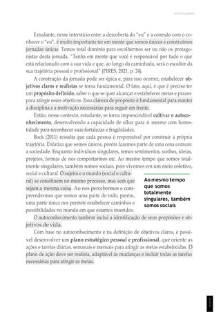UNICESUMAR
1
1
1
Estudante, nesse interstício entre a descoberta do “eu” e a conexão com o co-
nhecer o “eu”, é muito importante ter em mente que somos únicos e construímos
jornadas únicas. Temos total domínio para escolhermos ser ou não os protago-
nistas desta jornada. “Tenha em mente que você é responsável por tudo o que
está relacionado com a sua vida e que, ao longo da caminhada, será o escultor da
sua trajetória pessoal e profissional” (PIRES, 2021, p. 24).
A construção da jornada pode ser épica e, para isso ocorrer, estabelecer ob-
jetivos claros e realistas se torna fundamental. O fato, aqui, é que é preciso ter
um propósito definido, saber o que se quer alcançar e estabelecer metas e prazos
para atingir esses objetivos. Essa clareza de propósito é fundamental para manter
a disciplina e a motivação necessárias para seguir em frente.
Então, nesse contexto, estudante, se torna imprescindível cultivar o autoco-
nhecimento, desenvolvendo a capacidade de olhar para si mesmo com hones-
tidade para reconhecer suas fortalezas e fragilidades.
Bock (2011) ressalta que cada pessoa é responsável por construir a própria
trajetória. Enfatiza que somos únicos, porém fazemos parte de uma cena comum:
a sociedade. Enquanto indivíduos singulares, temos sentimentos, sonhos, ideias,
projetos, formas de nos comportarmos etc. Ao mesmo tempo que somos total-
mente singulares, também somos sociais, pois vivemos em um meio coletivo,
social e cultural. O sujeito e o mundo (social e cultu-
ral) se constituem no mesmo processo, mas sem que
sejam a mesma coisa. Ao nos percebermos e com-
preendermos que somos uma parte do todo, porém,
uma parte única nos permite estabelecer caminhos e
possibilidades no mundo em que estamos inseridos.
Ao mesmo tempo
que somos
totalmente
singulares, também
somos sociais
O autoconhecimento também inclui a identificação de seus propósitos e ob-
jetivos de vida.
Com base no autoconhecimento e na definição de objetivos claros, é possí-
vel desenvolver um plano estratégico pessoal e profissional, que oriente as
ações e tarefas diárias, semanais e mensais para atingir as metas estabelecidas. O
plano de ação deve ser realista, adaptável às mudanças e incluir todas as tarefas
necessárias para atingir as metas.
 