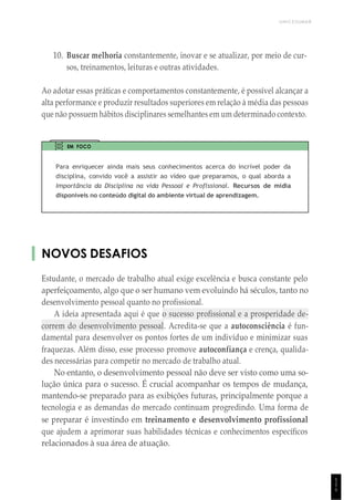 UNICESUMAR
1
1
1
10. Buscar melhoria constantemente, inovar e se atualizar, por meio de cur-
sos, treinamentos, leituras e outras atividades.
Ao adotar essas práticas e comportamentos constantemente, é possível alcançar a
alta performance e produzir resultados superiores em relação à média das pessoas
que não possuem hábitos disciplinares semelhantes em um determinado contexto.
EM FOCO
Para enriquecer ainda mais seus conhecimentos acerca do incrível poder da
disciplina, convido você a assistir ao vídeo que preparamos, o qual aborda a
Importância da Disciplina na vida Pessoal e Proflssional. Recursos de mídia
disponíveis no conteúdo digital do ambiente virtual de aprendizagem.
NOVOS DESAFIOS
Estudante, o mercado de trabalho atual exige excelência e busca constante pelo
aperfeiçoamento, algo que o ser humano vem evoluindo há séculos, tanto no
desenvolvimento pessoal quanto no profissional.
A ideia apresentada aqui é que o sucesso profissional e a prosperidade de-
correm do desenvolvimento pessoal. Acredita-se que a autoconsciência é fun-
damental para desenvolver os pontos fortes de um indivíduo e minimizar suas
fraquezas. Além disso, esse processo promove autoconfiança e crença, qualida-
des necessárias para competir no mercado de trabalho atual.
No entanto, o desenvolvimento pessoal não deve ser visto como uma so-
lução única para o sucesso. É crucial acompanhar os tempos de mudança,
mantendo-se preparado para as exibições futuras, principalmente porque a
tecnologia e as demandas do mercado continuam progredindo. Uma forma de
se preparar é investindo em treinamento e desenvolvimento profissional
que ajudem a aprimorar suas habilidades técnicas e conhecimentos específicos
relacionados à sua área de atuação.
 