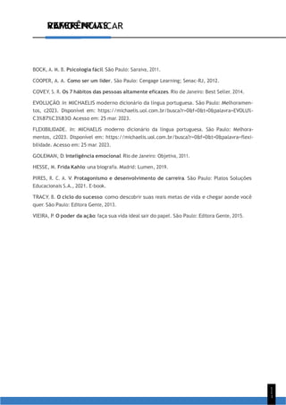VAMOS PRATICAR
1
1
1
REFERÊNCIAS
BOCK, A. M. B. Psicologia fácil. São Paulo: Saraiva, 2011.
COOPER, A. A. Como ser um líder. São Paulo: Cengage Learning; Senac-RJ, 2012.
COVEY, S. R. Os 7 hábitos das pessoas altamente eficazes. Rio de Janeiro: Best Seller, 2014.
EVOLUÇÃO. In: MICHAELIS moderno dicionário da língua portuguesa. São Paulo: Melhoramen-
tos, c2023. Disponível em: https://michaelis.uol.com.br/busca?r=0&f=0&t=0&palavra=EVOLU%-
C3%87%C3%83O. Acesso em: 25 mar. 2023.
FLEXIBILIDADE. In: MICHAELIS moderno dicionário da língua portuguesa. São Paulo: Melhora-
mentos, c2023. Disponível em: https://michaelis.uol.com.br/busca?r=0&f=0&t=0&palavra=flexi-
bilidade. Acesso em: 25 mar. 2023.
GOLEMAN, D. Inteligência emocional. Rio de Janeiro: Objetiva, 2011.
HESSE, M. Frida Kahlo: una biografía. Madrid: Lumen, 2019.
PIRES, R. C. A. V. Protagonismo e desenvolvimento de carreira. São Paulo: Platos Soluções
Educacionais S.A., 2021. E-book.
TRACY, B. O ciclo do sucesso: como descobrir suas reais metas de vida e chegar aonde você
quer. São Paulo: Editora Gente, 2013.
VIEIRA, P. O poder da ação: faça sua vida ideal sair do papel. São Paulo: Editora Gente, 2015.
 