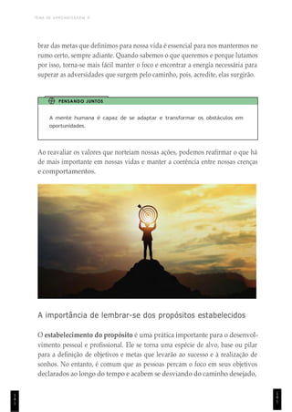 TEMA DE APRENDIZAGEM 9
1
4
1
brar das metas que definimos para nossa vida é essencial para nos mantermos no
rumo certo, sempre adiante. Quando sabemos o que queremos e porque lutamos
por isso, torna-se mais fácil manter o foco e encontrar a energia necessária para
superar as adversidades que surgem pelo caminho, pois, acredite, elas surgirão.
PENSANDO JUNTOS
A mente humana é capaz de se adaptar e transformar os obstáculos em
oportunidades.
Ao reavaliar os valores que norteiam nossas ações, podemos reafirmar o que há
de mais importante em nossas vidas e manter a coerência entre nossas crenças
e comportamentos.
A importância de lembrar-se dos propósitos estabelecidos
O estabelecimento do propósito é uma prática importante para o desenvol-
vimento pessoal e profissional. Ele se torna uma espécie de alvo, base ou pilar
para a definição de objetivos e metas que levarão ao sucesso e à realização de
sonhos. No entanto, é comum que as pessoas percam o foco em seus objetivos
declarados ao longo do tempo e acabem se desviando do caminho desejado,
1
4
1
 