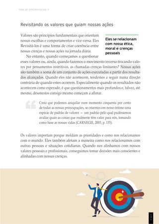 TEMA DE APRENDIZAGEM 9
1
4
1
“
Revisitando os valores que guiam nossas ações
Valores são princípios fundamentais que orientam
nossas escolhas e comportamentos e vice-versa. Eles
Revisitá-los é uma forma de criar coerência entre
nossas crenças e nossas ações na jornada diária.
No entanto, quando começamos a questionar
Eles se relacionam
com nossa ética,
moral e crenças
pessoais
esses valores ou, ainda, quando fazemos o movimento inverso trocando valo-
res por pensamentos restritivos, as chamadas crenças limitantes? Nossas ações
são também a soma de um conjunto de ações executadas a partir dos resulta-
dos alcançados. Quando eles não acontecem, tendemos a seguir numa direção
contrária de quando estes ocorrem. Especialmente quando os resultados não
acontecem como esperado, é que questionamentos mais profundos e, talvez, até
mesmo, desonestos consigo mesmo começam a aflorar.
Creio que podemos aniquilar num momento cinquenta por cento
de todas as nossas preocupações, se criarmos em nosso íntimo uma
espécie de padrão de valores — um padrão pelo qual pudéssemos
avaliar quais as coisas que realmente têm valor para nós, tomando
como base as nossas vidas (CARNEGIE, 2003, p. 135).
Os valores importam porque moldam as prioridades e como nos relacionamos
com o mundo. Eles também afetam a maneira como nos relacionamos com
outras pessoas e situações cotidianas. Quando nos alinhamos com nossos
valores pessoais e profissionais, conseguimos tomar decisões mais conscientes e
alinhadas com nossas crenças.
1
4
1
 