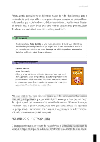 UNICESUMAR
1
1
Fazer a gestão pessoal sobre os diferentes pilares da vida é fundamental para a
concepção do projeto de vida e, principalmente, para o alcance da prosperidade.
Vale ressaltar que você deve buscar, de forma consciente, o equilíbrio nas diferen-
tes áreas da vida e, claro, evitar levar uma vida em desequilíbrio, pois isso, além
de não ser saudável, não é sustentável ao longo do tempo.
EU INDICO
Realize seu teste Roda da Vida de uma forma diferente! O site é todo interativo e
apresenta explicações para cada etapa do processo. Vale a pena acessar e dedicar
um tempinho para realizar seu teste. Recursos de mídia disponíveis no conteúdo
digital do ambiente virtual de aprendizagem.
INDICAÇÃO DE LIVRO
O Poder da Ação
Autor: Paulo Vieira
Sobre o Livro: apresenta reflexões essenciais que nos convi-
dam a ponderar sobre a importância da autorresponsabilidade
em nossas vidas e avaliar nossas conquistas. Além disso, ofere-
ce uma ampla gama de estratégias para aprimorar nosso pro-
gresso nas diferentes áreas de nossas vidas.
Até aqui, você já pôde perceber que o projeto de vida é uma ferramenta poderosa
para sua gestão pessoal e que, para isso, é preciso compreender que, ao longo
da trajetória, será preciso desenvolver consciência sobre as diferentes áreas que
compõem a vida e, principalmente, atuar para que sejam alcançados o equilíbrio
e a prosperidade. Fazemos isso por causa do protagonismo e da autorresponsa-
bilidade, tema do nosso próximo tópico.
ASSUMINDO O PROTAGONISMO
O protagonismo frente ao projeto de vida refere-se à capacidade e disposição de
assumir o papel principal na definição, construção e realização de seus objeti-
 
