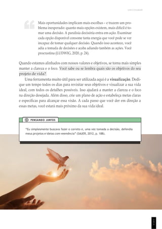 UNICESUMAR
1
5
1
Mais oportunidades implicam mais escolhas – e trazem um pro-
blema inesperado: quanto mais opções existem, mais difícil é to-
mar uma decisão. A paralisia decisória entra em ação. Examinar
cada opção disponível consome tanta energia que você pode se ver
incapaz de tomar qualquer decisão. Quando isso acontece, você
adia a tomada de decisões e acaba adiando também as ações. Você
procrastina (LUDWIG, 2020, p. 24).
Quando estamos alinhados com nossos valores e objetivos, se torna mais simples
manter a clareza e o foco. Você sabe ou se lembra quais são os objetivos do seu
projeto de vida?
Uma ferramenta muito útil para ser utilizada aqui é a visualização. Dedi-
que um tempo todos os dias para revisitar seus objetivos e visualizar a sua vida
ideal, com todos os detalhes possíveis. Isso ajudará a manter a clareza e o foco
na direção desejada. Além disso, crie um plano de ação e estabeleça metas claras
e específicas para alcançar essa visão. A cada passo que você der em direção a
essas metas, você estará mais próximo da sua vida ideal.
“Eu simplesmente buscava fazer o correto e, uma vez tomada a decisão, defendia
meus projetos e ideias com veemência” (SAUER, 2012, p. 188).
PENSANDO JUNTOS
“
 