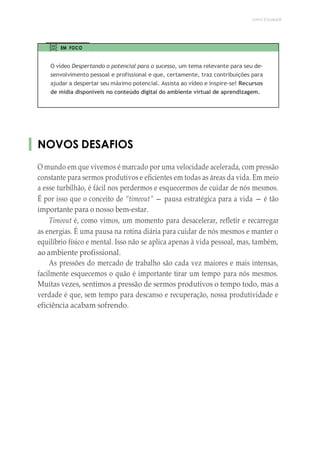 UNICESUMAR
EM FOCO
O vídeo Despertando o potencial para o sucesso, um tema relevante para seu de-
senvolvimento pessoal e profissional e que, certamente, traz contribuições para
ajudar a despertar seu máximo potencial. Assista ao vídeo e inspire-se! Recursos
de mídia disponíveis no conteúdo digital do ambiente virtual de aprendizagem.
NOVOS DESAFIOS
O mundo em que vivemos é marcado por uma velocidade acelerada, com pressão
constante para sermos produtivos e eficientes em todas as áreas da vida. Em meio
a esse turbilhão, é fácil nos perdermos e esquecermos de cuidar de nós mesmos.
É por isso que o conceito de “timeout” — pausa estratégica para a vida — é tão
importante para o nosso bem-estar.
Timeout é, como vimos, um momento para desacelerar, refletir e recarregar
as energias. É uma pausa na rotina diária para cuidar de nós mesmos e manter o
equilíbrio físico e mental. Isso não se aplica apenas à vida pessoal, mas, também,
ao ambiente profissional.
As pressões do mercado de trabalho são cada vez maiores e mais intensas,
facilmente esquecemos o quão é importante tirar um tempo para nós mesmos.
Muitas vezes, sentimos a pressão de sermos produtivos o tempo todo, mas a
verdade é que, sem tempo para descanso e recuperação, nossa produtividade e
eficiência acabam sofrendo.
 