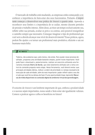 TEMA DE APRENDIZAGEM 9
1
5
1
O mercado de trabalho está mudando, as empresas estão começando a re-
conhecer a importância do bem-estar dos seus funcionários. Portanto, é impor-
tante começar a desenvolver essa prática de timeout o quanto antes. Aprenda a
reconhecer seus limites e a importância de se cuidar, mesmo durante períodos
de pressão e trabalho intenso. Além disso, ao tirar um tempo exclusivamente seu,
refletir sobre sua jornada, avaliar os prós e os contras, será possível ressignificar
o caminho sempre que necessário. Consegue imaginar o tipo de profissional que
você será a aborda alcançar esse nível de desenvolvimento? Essas práticas, agora,
podem lhe ajudar a se tornar um profissional mais produtivo, eficiente e um ser
humano mais feliz.
EU INDICO
Todavia, não acabamos aqui, pelo menos, não ainda. Para ajudar nesse processo de-
safiador, propomos uma atividade bastante simples, porém muito importante. Você
pode fazer o download e, posteriormente, realizar um exercício utilizando uma fer-
ramenta chamada Diário de Bordo, que está totalmente alinhada com o tema cen-
tral do conteúdo proposto nesta etapa. Nessa ferramenta, você deverá anotar suas
principais atividades diárias, indicar a ordem de prioridade e o tempo necessário de
execução de cada atividade, além do mais importante: poder refletir sobre o seu dia
e tudo que você fez ou deixou de fazer. É uma oportunidade ímpar. Aproveite! Recur-
sos de mídia disponíveis no conteúdo digital do ambiente virtual de aprendizagem.
O conceito de timeout é um lembrete importante de que, embora a produtividade
e o sucesso sejam importantes, nossa saúde e bem-estar são igualmente valiosos.
Comece a praticar agora e colha os benefícios no futuro!
1
5
1
 