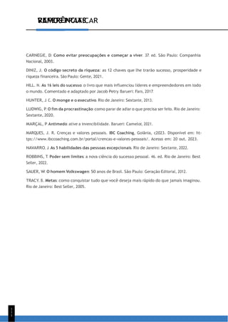 VAMOS PRATICAR
1
1
1
REFERÊNCIAS
CARNEGIE, D. Como evitar preocupações e começar a viver. 37. ed. São Paulo: Companhia
Nacional, 2003.
DINIZ, J. O código secreto da riqueza: as 12 chaves que lhe trarão sucesso, prosperidade e
riqueza financeira. São Paulo: Gente, 2021.
HILL. N. As 16 leis do sucesso: o livro que mais influenciou líderes e empreendedores em todo
o mundo. Comentado e adaptado por Jacob Petry. Barueri: Faro, 2017.
HUNTER, J. C. O monge e o executivo. Rio de Janeiro: Sextante, 2013.
LUDWIG, P. O fim da procrastinação: como parar de adiar o que precisa ser feito. Rio de Janeiro:
Sextante, 2020.
MARÇAL, P. Antimedo: ative a invencibilidade. Barueri: Camelot, 2021.
MARQUES, J. R. Crenças e valores pessoais. IBC Coaching, Goiânia, c2023. Disponível em: ht-
tps://www.ibccoaching.com.br/portal/crencas-e-valores-pessoais/. Acesso em: 20 out. 2023.
NAVARRO, J. As 5 habilidades das pessoas excepcionais. Rio de Janeiro: Sextante, 2022.
ROBBINS, T. Poder sem limites: a nova ciência do sucesso pessoal. 46. ed. Rio de Janeiro: Best
Seller, 2022.
SAUER, W. O homem Volkswagen: 50 anos de Brasil. São Paulo: Geração Editorial, 2012.
TRACY, B. Metas: como conquistar tudo que você deseja mais rápido do que jamais imaginou.
Rio de Janeiro: Best Seller, 2005.
 