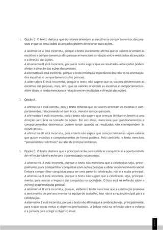 1
1
1
1. Opção C. O texto destaca que os valores orientam as escolhas e comportamentos das pes-
soas e que os resultados alcançados podem direcionar suas ações.
A alternativa A está incorreta, porque o texto claramente afirma que os valores orientam as
escolhas e comportamentos das pessoas e menciona a relação entre resultados alcançados
e a direção das ações.
A alternativa B está incorreta, porque o texto sugere que os resultados alcançados podem
afetar a direção das ações das pessoas.
A alternativa D está incorreta, porque o texto enfatiza a importância dos valores na orientação
das escolhas e comportamentos das pessoas.
A alternativa E está incorreta, porque o texto não sugere que os valores determinam as
escolhas das pessoas, mas, sim, que os valores orientam as escolhas e comportamentos.
Além disso, o texto menciona a relação entre resultados e direção das ações.
2. Opção A.
A afirmativa I está correta, pois o texto enfatiza que os valores orientam as escolhas e com-
portamentos, relacionando-se com ética, moral e crenças pessoais.
A afirmativa II está incorreta, pois o texto não sugere que crenças limitantes levem a uma
direção contrária na tomada de ações. Em vez disso, menciona que questionamentos e
comportamentos desonestos podem surgir quando os resultados não correspondem às
expectativas.
A afirmativa III está incorreta, pois o texto não sugere que crenças limitantes sejam valores
que guiam escolhas e comportamentos de forma positiva. Pelo contrário, o texto menciona
“pensamentos restritivos” ao falar de crenças limitantes.
3. Opção C. O texto destaca que a principal razão para celebrar conquistas é a oportunidade
de reflexão sobre o esforço e o aprendizado no processo.
A alternativa A está incorreta, porque o texto não menciona que a celebração seja, princi-
palmente, para compartilhar conquistas com outras pessoas e obter reconhecimento social.
Embora compartilhar conquistas possa ser uma parte da celebração, não é a razão principal.
A alternativa B está incorreta, porque o texto não sugere que a celebração seja, principal-
mente, para avaliar o impacto das conquistas na sociedade. O foco está na reflexão sobre o
esforço e aprendizado pessoal.
A alternativa D está incorreta, porque, embora o texto mencione que a celebração promove
o sentimento de pertencimento na equipe de trabalho, isso não é a razão principal para a
celebração.
A alternativa E está incorreta, porque o texto não afirma que a celebração seja, principalmente,
para traçar novas metas e objetivos profissionais. A ênfase está na reflexão sobre o esforço
e a jornada para atingir o objetivo atual.
 